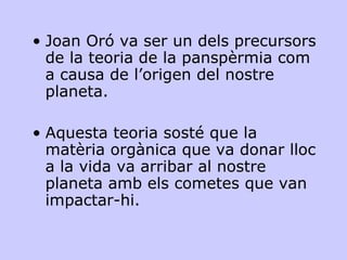 Joan Oró va ser un dels precursors de la teoria de la panspèrmia com a causa de l’origen del nostre planeta.  Aquesta teoria sosté que la matèria orgànica que va donar lloc a la vida va arribar al nostre planeta amb els cometes que van impactar-hi. 