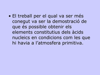 El treball per el qual va ser més conegut va ser la demostració de que és possible obtenir els elements constitutius dels àcids nucleics en condicions com les que hi havia a l’atmosfera primitiva.  