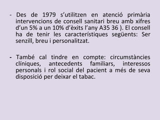 - Des de 1979 s’utilitzen en atenció primària
intervencions de consell sanitari breu amb xifres
d’un 5% a un 10% d’èxits l’any A35 36 ). El consell
ha de tenir les característiques següents: Ser
senzill, breu i personalitzat.
- També cal tindre en compte: circumstàncies
clíniques, antecedents familiars, interessos
personals i rol social del pacient a més de seva
disposició per deixar el tabac.
 