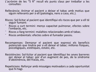 L’acrònim de les “5 R” recull els punts claus per treballar a les
consultes:
Rellevància: Animar el pacient a deixar el tabac amb motius que
siguin rellevants per a ell (patologia, nens a casa, etc.).
Riscos: Sol·licitar al pacient que identifiqui els riscos que per a ell té
seguir fumant:
⁻ Riscos a curt termini: menys capacitat pulmonar, efectes sobre
l’embaràs, etc.
⁻ Riscos a llarg termini: malalties relacionades amb el tabac.
⁻ Riscos ambientals: efectes sobre el fumador passiu.
Recompenses: Demanar el pacient que expressi els beneficis
potencials que tindria per a ell deixar el tabac: millores físiques,
psicològiques, estètiques, estalvi, etc.
Resistències: Sol·licitar al pacient que identifiqui les seves barreres
per deixar el tabac: por d’un augment de pes, de la síndrome
d’abstinència, del fracàs, etc.
Repeticions: Reforçar amb missatges motivadors a cada oportunitat
que hi hagi.
 