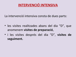 INTERVENCIÓ INTENSIVA
La intervenció intensiva consta de dues parts:
• les visites realitzades abans del dia “D”, que
anomenem visites de preparació,
• i les visites després del dia “D”, visites de
seguiment.
 