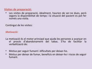 Visites de preparació:
• Les visites de preparació, idealment, haurien de ser-ne dues, però
segons la disponibilitat de temps i la situació del pacient es pot fer
només una visita.
Contingut de les visites:
Motivació:
La motivació és el motor principal que ajuda les persones a avançar en
el procés d’abandonament del tabac. S’ha de facilitar la
verbalització de:
• Motius per seguir fumant i dificultats per deixar-ho.
• Motius per deixar de fumar, beneficis en deixar-ho i riscos de seguir
fumant.
 