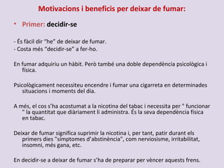 Motivacions i beneficis per deixar de fumar:
• Primer: decidir-se
- És fàcil dir “he” de deixar de fumar.
- Costa més “decidir-se” a fer-ho.
En fumar adquiriu un hàbit. Però també una doble dependència psicològica i
física.
Psicològicament necessiteu encendre i fumar una cigarreta en determinades
situacions i moments del dia.
A més, el cos s’ha acostumat a la nicotina del tabac i necessita per " funcionar
" la quantitat que diàriament li administra. És la seva dependència física
en tabac.
Deixar de fumar significa suprimir la nicotina i, per tant, patir durant els
primers dies "símptomes d’abstinència", com nerviosisme, irritabilitat,
insomni, més gana, etc.
En decidir-se a deixar de fumar s’ha de preparar per vèncer aquests frens.
 