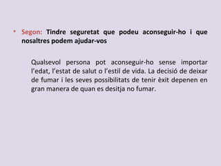 • Segon: Tindre seguretat que podeu aconseguir-ho i que
nosaltres podem ajudar-vos
Qualsevol persona pot aconseguir-ho sense importar
l’edat, l’estat de salut o l’estil de vida. La decisió de deixar
de fumar i les seves possibilitats de tenir èxit depenen en
gran manera de quan es desitja no fumar.
 