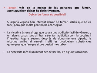 • Tercer: Més de la meitat de les persones que fumen,
aconsegueixen deixar-ho definitivament.
Deixar de fumar és possible!!
- Si alguna vegada heu intentat deixar de fumar, sabeu que no és
fàcil, però que molta gent ho ha aconseguit.
- La nicotina és una droga que causa una addicció fàcil de vèncer, i,
en alguns casos, pot arribar a ser tan addictiva com la cocaïna i
l’heroïna. Alguns segons després de donar-ne una pipada, la
nicotina arriba al cervell i allà es produeixen substàncies
químiques que fan que el cos desitgi més tabac.
- Es necessita més d’un intent per deixar-ho, en algunes ocasions.
 