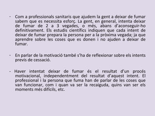 - Com a professionals sanitaris que ajudem la gent a deixar de fumar
sabem que es necessita esforç. La gent, en general, intenta deixar
de fumar de 2 a 3 vegades, o més, abans d’aconseguir-ho
definitivament. Els estudis científics indiquen que cada intent de
deixar de fumar prepara la persona per a la pròxima vegada; ja que
aprendre sobre les coses que es donen i no ajuden a deixar de
fumar.
- En parlar de la motivació també s’ha de reflexionar sobre els intents
previs de cessació.
- Haver intentat deixar de fumar és el resultat d’un procés
motivacional, independentment del resultat d’aquest intent. El
professional i la persona que fuma han de parlar de les coses que
van funcionar, com i quan va ser la recaiguda, quins van ser els
moments més difícils, etc.
 