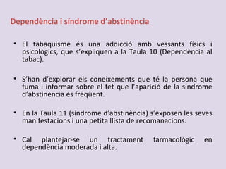 Dependència i síndrome d’abstinència
• El tabaquisme és una addicció amb vessants físics i
psicològics, que s’expliquen a la Taula 10 (Dependència al
tabac).
• S’han d’explorar els coneixements que té la persona que
fuma i informar sobre el fet que l’aparició de la síndrome
d’abstinència és freqüent.
• En la Taula 11 (síndrome d’abstinència) s’exposen les seves
manifestacions i una petita llista de recomanacions.
• Cal plantejar-se un tractament farmacològic en
dependència moderada i alta.
 