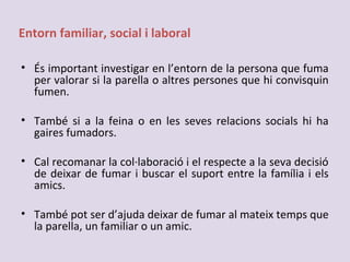 Entorn familiar, social i laboral
• És important investigar en l’entorn de la persona que fuma
per valorar si la parella o altres persones que hi convisquin
fumen.
• També si a la feina o en les seves relacions socials hi ha
gaires fumadors.
• Cal recomanar la col·laboració i el respecte a la seva decisió
de deixar de fumar i buscar el suport entre la família i els
amics.
• També pot ser d’ajuda deixar de fumar al mateix temps que
la parella, un familiar o un amic.
 
