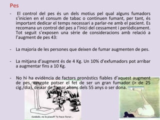 Pes
- El control del pes és un dels motius pel qual alguns fumadors
s’inicien en el consum de tabac o continuen fumant, per tant, és
important dedicar el temps necessari a parlar-ne amb el pacient. Es
recomana un control del pes a l’inici del cessament i periòdicament.
Tot seguit s’exposen una sèrie de consideracions amb relació a
l’augment de pes 43:
- La majoria de les persones que deixen de fumar augmenten de pes.
- La mitjana d’augment és de 4 Kg. Un 10% d’exfumadors pot arribar
a augmentar fins a 10 Kg.
- No hi ha evidència de factors pronòstics fiables d’aquest augment
de pes, excepte potser el fet de ser un gran fumador (> de 25
cig./dia), deixar de fumar abans dels 55 anys o ser dona.
 