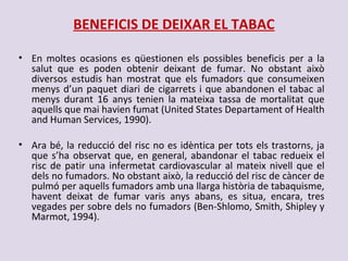 BENEFICIS DE DEIXAR EL TABAC
• En moltes ocasions es qüestionen els possibles beneficis per a la
salut que es poden obtenir deixant de fumar. No obstant això
diversos estudis han mostrat que els fumadors que consumeixen
menys d’un paquet diari de cigarrets i que abandonen el tabac al
menys durant 16 anys tenien la mateixa tassa de mortalitat que
aquells que mai havien fumat (United States Departament of Health
and Human Services, 1990).
• Ara bé, la reducció del risc no es idèntica per tots els trastorns, ja
que s’ha observat que, en general, abandonar el tabac redueix el
risc de patir una infermetat cardiovascular al mateix nivell que el
dels no fumadors. No obstant això, la reducció del risc de càncer de
pulmó per aquells fumadors amb una llarga història de tabaquisme,
havent deixat de fumar varis anys abans, es situa, encara, tres
vegades per sobre dels no fumadors (Ben-Shlomo, Smith, Shipley y
Marmot, 1994).
 