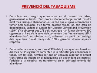PREVENCIÓ DEL TABAQUISME
• De sobres es conegut que iniciar-se en el consum de tabac,
generalment a través d’un procés d’aprenentatge social, resulta
molt més fàcil que abandonar-lo. Un cop que els joves comencen a
fumar desenvolupen, d’un forma bastant ràpida, un cert grau de
dependència. Segons el Center for Disease Control and Prevention
(1994) s’ha observat que 2/3 dels joves que han fumat almenys 100
cigarretes al llarg de la seva vida comenten que “es realment difícil
abandonar-ho”; no obstant això, solament un petit percentatge
dels que han fumat menys de 100 cigarretes donen aquesta
resposta.
• De la mateixa manera, en torn al 90% dels joves que han fumat un
dia més de 15 cigarretes comenten ja la dificultat per abandonar el
tabac. Per tot això, sembla ser que un consum superior al descrit
transforma als iniciats en el tabaquisme en dependent del mateix i
l’addició a la nicotina es transforma en el principal enemic del
abandono.
 