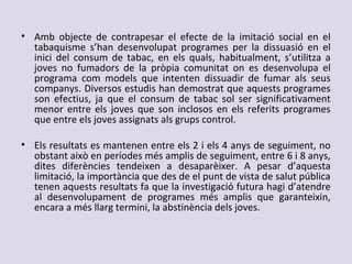 • Amb objecte de contrapesar el efecte de la imitació social en el
tabaquisme s’han desenvolupat programes per la dissuasió en el
inici del consum de tabac, en els quals, habitualment, s’utilitza a
joves no fumadors de la pròpia comunitat on es desenvolupa el
programa com models que intenten dissuadir de fumar als seus
companys. Diversos estudis han demostrat que aquests programes
son efectius, ja que el consum de tabac sol ser significativament
menor entre els joves que son inclosos en els referits programes
que entre els joves assignats als grups control.
• Els resultats es mantenen entre els 2 i els 4 anys de seguiment, no
obstant això en períodes més amplis de seguiment, entre 6 i 8 anys,
dites diferències tendeixen a desaparèixer. A pesar d’aquesta
limitació, la importància que des de el punt de vista de salut pública
tenen aquests resultats fa que la investigació futura hagi d’atendre
al desenvolupament de programes més amplis que garanteixin,
encara a més llarg termini, la abstinència dels joves.
 