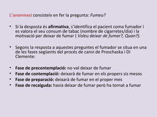 L’anamnesi consisteix en fer la pregunta: Fumeu?
• Si la desposta és afirmativa, s’identifica el pacient coma fumador i
es valora el seu consum de tabac (nombre de cigarretes/dia) i la
motivació per deixar de fumar ( Voleu deixar de fumar?, Quan?).
• Segons la resposta a aquestes preguntes el fumador se situa en una
de les fases següents del procés de canvi de Proschaska i Di
Clemente:
• Fase de precontemplació: no vol deixar de fumar
• Fase de contemplació: deixarà de fumar en els propers sis mesos
• Fase de preparació: deixarà de fumar en el proper mes
• Fase de recaiguda: havia deixar de fumar però ha tornat a fumar
 