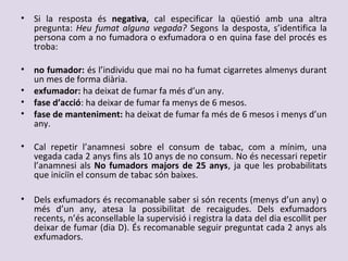 • Si la resposta és negativa, cal especificar la qüestió amb una altra
pregunta: Heu fumat alguna vegada? Segons la desposta, s’identifica la
persona com a no fumadora o exfumadora o en quina fase del procés es
troba:
• no fumador: és l’individu que mai no ha fumat cigarretes almenys durant
un mes de forma diària.
• exfumador: ha deixat de fumar fa més d’un any.
• fase d’acció: ha deixar de fumar fa menys de 6 mesos.
• fase de manteniment: ha deixat de fumar fa més de 6 mesos i menys d’un
any.
• Cal repetir l’anamnesi sobre el consum de tabac, com a mínim, una
vegada cada 2 anys fins als 10 anys de no consum. No és necessari repetir
l’anamnesi als No fumadors majors de 25 anys, ja que les probabilitats
que iniciïn el consum de tabac són baixes.
• Dels exfumadors és recomanable saber si són recents (menys d’un any) o
més d’un any, atesa la possibilitat de recaigudes. Dels exfumadors
recents, n’és aconsellable la supervisió i registra la data del dia escollit per
deixar de fumar (dia D). És recomanable seguir preguntat cada 2 anys als
exfumadors.
 