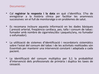 Documentar:
• Cal registrar la resposta i la data en què s’identifica. S’ha de
enregistrar a la història clínica per facilitar les anamnesis
successives: en el full de monitoratge o en problemes de salut.
• Es recomana incloure aquesta informació en les dades bàsiques
( pressió arterial, freqüència cardíaca, pes, talla i consum de tabac:
fumador amb nombre de cigarretes/dia i paquets/any, no fumador
o exfumador).
• La utilització de sistemes d’identificació i recordatoris sistemàtics
sobre l’estat del consum del tabac i de les activitats realitzades són
Essentials per mantenir una intervenció constant i adaptada a cada
pacient.
• La identificació del consum multiplica per 3,1 la probabilitat
d’intervenció dels professionals de primària i duplica les taxes de
cessació.
 