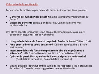 Valoració de la motivació:
Per estudiar la motivació per deixar de fumar és important tenir present:
• L’ interès del fumador per deixar-ho, amb la pregunta Voleu deixar de
fumar?
• El nombre d’intents previs, per deixar-ho. Com més intents més
motivació hi ha.
Uns altres aspectes importants són els que Richmond va incloure en el
qüestionari següent: Test de Richmond:
• Us agradaria deixar de fumar si poguéssiu fer-ho fàcilment? (0 no ; 1 sí)
• Amb quant d interès voleu deixar-ho? (De 0 en absolut; fins a 3 molt
seriosament)
• Intentareu deixar de fumar completament dins de les pròximes 2
setmanes? (De 0 definitivament no; fins a 3 definitivament sí)
• Quina és la possibilitat que dins de 6 mesos sigueu un no fumador?
(De 0 definitivament no; fins a 3 definitivament sí)
• El rang possible (obtingut amb la suma de les respostes a les 4 preguntes)
és de 0 a 10. 7 o més punts suggereixen una motivació alta.
 