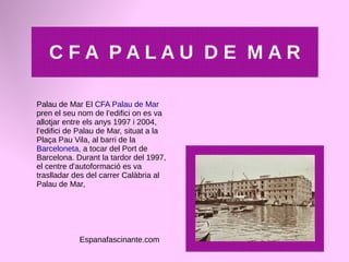 C F A P A L A U D E M A R
Palau de Mar El CFA Palau de Mar
pren el seu nom de l’edifici on es va
allotjar entre els anys 1997 i 2004,
l’edifici de Palau de Mar, situat a la
Plaça Pau Vila, al barri de la
Barceloneta, a tocar del Port de
Barcelona. Durant la tardor del 1997,
el centre d'autoformació es va
traslladar des del carrer Calàbria al
Palau de Mar,
Espanafascinante.com
 