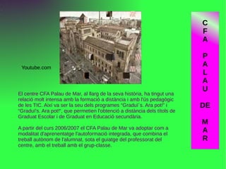 El centre CFA Palau de Mar, al llarg de la seva història, ha tingut una
relació molt intensa amb la formació a distància i amb l'ús pedagògic
de les TIC. Així va ser la seu dels programes “Graduï´s. Ara pot!” i
“Graduï's. Ara pot!“, que permetien l'obtenció a distància dels títols de
Graduat Escolar i de Graduat en Educació secundària.
A partir del curs 2006/2007 el CFA Palau de Mar va adoptar com a
modalitat d'aprenentatge l'autoformació integrada, que combina el
treball autònom de l'alumnat, sota el guiatge del professorat del
centre, amb el treball amb el grup-classe.
Youtube.com
C
F
A
P
A
L
A
U
DE
M
A
R
 