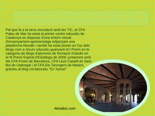 Pel que fa a la seva vinculació amb les TIC, el CFA
Palau de Mar ha estat el primer centre educatiu de
Catalunya en disposar d'una entorn virtual
d'ensenyament-aprenentatge mitjançant una
plataforma Moodle i també ha estat pioner en l'ús dels
blogs com a recurs educatiu guanyant el I Premi en la
categoria de blogs d'alumnes de formació d'adults en
el III Premi Espiral d'Edublogs de 2009, juntament amb
els CFA Freire de Barcelona, CFA Lluís Castell de Sant
Boi de Llobregat i el CFA Els Tarongers de Mataró,
gràcies al blog col·laboratiu “En Xarxa!”
C
Alrealtoc.com
 