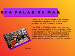 C F A P A L A U D E M A RC F A P A L A U D E M A R
L'any 2009, el CFA Palau de Mar va ser reconegut
amb el Premi Baldiri Reixac per la seva difusió i
promoció de l'ús de la Llengua Catalana.
L'any 2013, el CFA Palau de Mar va ser reconegut
amb un premi especial per la seva implicació en l'ús
de les tecnologies a l'aula en el marc del III Concurs
de Bones Pràctiques TIC, organitzat pel Consorci
d'Educació de Barcelona, gràcies als projectes El
blog de la revista escolar, Realitat Augmentada al
Recinte de l'Escola Industrial i La Wiki de Competic 2.
Xtec.cat
 