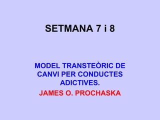 SETMANA 7 i 8
MODEL TRANSTEÒRIC DE
CANVI PER CONDUCTES
ADICTIVES.
JAMES O. PROCHASKA
 