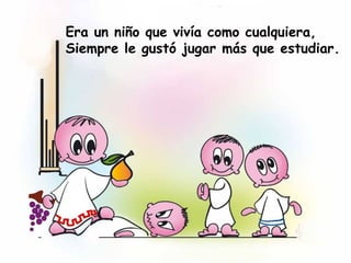 Era un niño que vivía como cualquiera,
Siempre le gustó jugar más que estudiar.
 