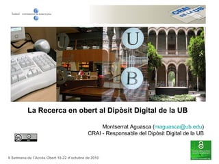 La Recerca en obert al Dipòsit Digital de la UB
Montserrat Aguasca (maguasca@ub.edu)
CRAI - Responsable del Dipòsit Digital de la UB
II Setmana de l’Accés Obert 18-22 d’octubre de 2010
 