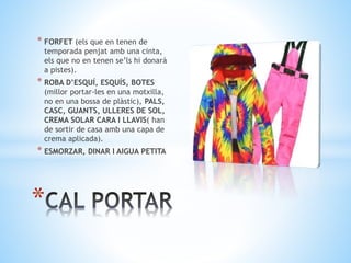 * FORFET (els que en tenen de
temporada penjat amb una cinta,
els que no en tenen se’ls hi donarà
a pistes).
* ROBA D’ESQUÍ, ESQUÍS, BOTES
(millor portar-les en una motxilla,
no en una bossa de plàstic), PALS,
CASC, GUANTS, ULLERES DE SOL,
CREMA SOLAR CARA I LLAVIS( han
de sortir de casa amb una capa de
crema aplicada).
* ESMORZAR, DINAR I AIGUA PETITA
*
 