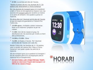 * 8.50h: La sortida serà des de l’escola.
Només el primer dia els i les alumnes de 1r i 2n
podran anar directament a l’Arxiu Comarcal.
Els i les alumnes de transport gran ja es quedaran
a dalt a l’Arxiu on els esperarà un mestre i els i les
alumnes de transport petit els recollirà un mestre
(a la porta de sempre) i els ajudarà a portar el
material.
Els altres dies tot l’alumnat sortirà des de l’escola
ja que els esquís els guardarem a l’estació fins
l’últim dia.
* 10.00h aprox.: Arribada a pistes i esmorzar.
Posar-se el material i preparar-se per les
classes.
* 11.00h: Inici de les classes en grup. Es
distribuiran els i les alumnes per nivells a criteri
dels professionals.
* 14.00h a 15.00h : Dinar
* 16.00h: Arribada a l’escola. Tot l’alumnat
sortirà des de l’escola com cada dia.
Només l’últim dia, les famílies de 1r i 2n podreu
venir a recollir els vostres fills i filles a l’Arxiu
Comarcal i així poder ajudar-los amb tot el
material.
(Els de transport gran ja es quedaran al transport i
els de transport petit se’ls acompanyarà amb el
material fins al transportista).
* EN CAS D’ANUL.LAR L’ESQUÍ PER MAL TEMPS:
només es retornarà l’import del transport i el
50% de les classes d’esquí.
*
 