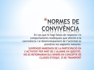 *
En cas que hi hagi faltes de respecte i/o
comportaments inadequats que afectin a la
convivència i al desenvolupament de l’activitat es
prendran les següents mesures:
SUSPENSIÓ IMMEDIATA DE LA PARTICIPACIÓ EN
L’ACTIVITAT PER PART DE L’ALUMNE EN QÜESTIÓ.
NO ES RETORNARAN ELS DINERS EN CONCEPTE DE
CLASSES D’ESQUÍ, SÍ DE TRANSPORT
 