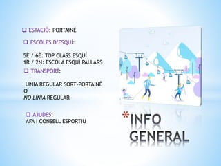 *
 ESTACIÓ: PORTAINÉ
 ESCOLES D’ESQUÍ:
5È / 6È: TOP CLASS ESQUÍ
1R / 2N: ESCOLA ESQUÍ PALLARS
 TRANSPORT:
LINIA REGULAR SORT-PORTAINÉ
O
NO LÍNIA REGULAR
 AJUDES:
AFA I CONSELL ESPORTIU
 