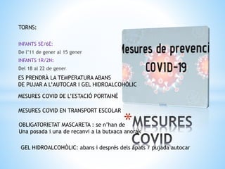 *
TORNS:
INFANTS 5È/6È:
De l’11 de gener al 15 gener
INFANTS 1R/2N:
Del 18 al 22 de gener
MESURES COVID DE L’ESTACIÓ PORTAINÉ
MESURES COVID EN TRANSPORT ESCOLAR
OBLIGATORIETAT MASCARETA : se n’han de
Una posada i una de recanvi a la butxaca anorak
ES PRENDRÀ LA TEMPERATURA ABANS
DE PUJAR A L’AUTOCAR I GEL HIDROALCOHÒLIC
GEL HIDROALCOHÒLIC: abans i després dels àpats / pujada autocar
 