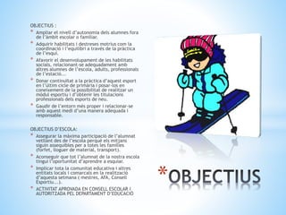 OBJECTIUS :
* Ampliar el nivell d’autonomia dels alumnes fora
de l’àmbit escolar o familiar.
* Adquirir habilitats i destreses motrius com la
coordinació i l’equilibri a través de la pràctica
de l’esquí.
* Afavorir el desenvolupament de les habilitats
socials, relacionant-se adequadament amb
altres alumnes de l’escola, adults, professionals
de l’estació...
* Donar continuïtat a la pràctica d’aquest esport
en l’últim cicle de primària i posar-los en
coneixement de la possibilitat de realitzar un
mòdul esportiu i d’obtenir les titulacions
professionals dels esports de neu.
* Gaudir de l’entorn més proper i relacionar-se
amb aquest medi d’una manera adequada i
responsable.
OBJECTIUS D’ESCOLA:
* Assegurar la màxima participació de l’alumnat
vetllant des de l’escola perquè els mitjans
siguin assequibles per a totes les famílies
(forfet, lloguer de material, transport).
* Aconseguir que tot l’alumnat de la nostra escola
tingui l’oportunitat d’aprendre a esquiar.
* Implicar tota la comunitat educativa i altres
entitats locals i comarcals en la realització
d’aquesta setmana ( mestres, AFA, Consell
Esportiu...).
* ACTIVITAT APROVADA EN CONSELL ESCOLAR I
AUTORITZADA PEL DEPARTAMENT D’EDUCACIÓ
*
 