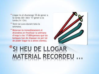 * Llogar-lo el diumenge 10 de gener a
la tarda (5è i 6è)/ 17 gener a la
tarda (1r i 2n)
* Tenir-ne cura durant tota la
setmana.
* Retornar-lo immediatament el
divendres en finalitzar la setmana
d’esquí a les 17:00h(penseu que les
botigues han de disposar-ne per tal
de poder llogar-lo a altres clients).
*
 