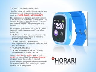 * 8.50h: La sortida serà des de l’escola.
Només el primer dia els i les alumnes podran anar
directament a l’Arxiu Comarcal amb tot el
material.(PORTAR ESQUIS I PALS ENCINTATS)
Els i les alumnes de transport gran ja es quedaran
a dalt a l’Arxiu on els esperarà un mestre i els i les
alumnes de transport petit els recollirà un mestre
(a la porta de sempre) i els ajudarà a portar el
material.
Els altres dies tot l’alumnat sortirà des de l’escola
ja que els esquís els guardarem a l’estació fins
l’últim dia.
* 10.00h aprox.: Arribada a pistes i esmorzar (es
reservaran dues sales). Posar-se el material i
preparar-se per les classes.
* 11.00h: Inici de les classes en grup. Es
distribuiran els i les alumnes per nivells a criteri
dels professionals.
* 14.00h a 15.00h : Dinar
* 16.00h: Arribada a l’escola. Tot l’alumnat
sortirà des de l’escola com cada dia.
Només l’últim dia, les famílies podreu venir a
recollir els vostres fills i filles a l’Arxiu Comarcal i
així poder ajudar-los amb tot el material.
(Els de transport gran ja es quedaran al transport i
els de transport petit se’ls acompanyarà amb el
material fins al transportista).
*
 