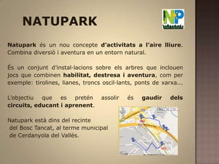 NATUPARKNatuparkés un nou concepte d’activitats a l’aire lliure. Combina diversió i aventura en un entorn natural. És un conjunt d’instal·lacions sobre els arbres que inclouen jocs que combinen habilitat, destresa i aventura, com per exemple: tirolines, lianes, troncs oscil·lants, ponts de xarxa...          L’objectiu que es pretén assolir és gaudir dels circuits, educant i aprenent. Natuparkestà dins del recintedel Bosc Tancat, al terme municipal de Cerdanyola del Vallès. 