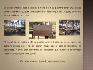 El circuit infantil està destinat a nens de 4 a 6 anys amb una alçada entre 1,00m. i  1,20m. Disposen d’un recorregut de 14 jocs, amb una altura màxima de 1,5m.El circuit té un sistema de seguretat únic a Espanya, on els nens van sempre assegurats i no es poden llevar per si sols el dispositiu de seguretat. A més, per prevenció és obligatori que durant el recorregut vagin acompanyats dels pares.Els nens aprenen jugant i aprenen a jugar