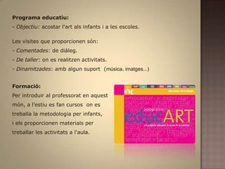 Programa educatiu: - Objectiu: acostar l'art als infants i a les escoles.Les visites que proporcionen són:- Comentades: de diàleg.- De taller: on es realitzen activitats.- Dinamitzades: amb algun suport  (música, imatges...)Formació: Per introduir al professorat en aquest món, a l’estiu es fan cursos  on es treballa la metodologia per infants, i els proporcionen materials pertreballar les activitats a l'aula.
