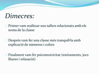 Dimecres: 
Primer vam realitzar uns tallers relacionats amb els 
noms de la classe 
Després vam fer una classe més tranquil•la amb 
explicació de números i colors 
Finalment vam fer psicomotricitat (estiraments, jocs 
lliures i relaxació) 
 