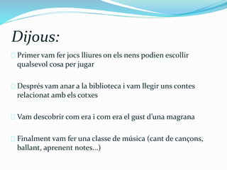 Dijous: 
Primer vam fer jocs lliures on els nens podien escollir 
qualsevol cosa per jugar 
Després vam anar a la biblioteca i vam llegir uns contes 
relacionat amb els cotxes 
Vam descobrir com era i com era el gust d’una magrana 
Finalment vam fer una classe de música (cant de cançons, 
ballant, aprenent notes...) 
 