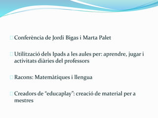 Conferència de Jordi Bigas i Marta Palet 
Utilització dels Ipads a les aules per: aprendre, jugar i 
activitats diàries del professors 
Racons: Matemàtiques i llengua 
Creadors de “educaplay”: creació de material per a 
mestres 
 