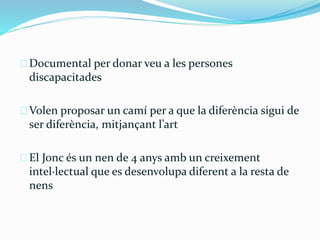 Documental per donar veu a les persones 
discapacitades 
Volen proposar un camí per a que la diferència sigui de 
ser diferència, mitjançant l’art 
El Jonc és un nen de 4 anys amb un creixement 
intel·lectual que es desenvolupa diferent a la resta de 
nens 
 