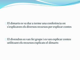 El dimarts es va dur a terme una conferència on 
s'explicaven els diversos recursos per explicar contes 
El divendres es van fer grups i es van explicar contes 
utilitzant els recursos explicats el dimarts 
 