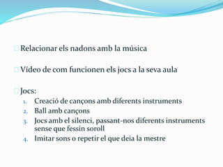 Relacionar els nadons amb la música 
Vídeo de com funcionen els jocs a la seva aula 
Jocs: 
1. Creació de cançons amb diferents instruments 
2. Ball amb cançons 
3. Jocs amb el silenci, passant-nos diferents instruments 
sense que fessin soroll 
4. Imitar sons o repetir el que deia la mestre 
 