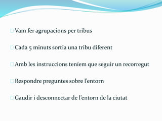 Vam fer agrupacions per tribus 
Cada 5 minuts sortia una tribu diferent 
Amb les instruccions teníem que seguir un recorregut 
Respondre preguntes sobre l’entorn 
Gaudir i desconnectar de l’entorn de la ciutat 
 