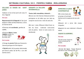 S E T M A N A C U LT U R A L 2 0 1 2 . P O M P E U FA B R A . M O L L E RU S S A

DILLUNS 23: DIADA DE                   SANT       DIMARTS 24: TALLERS
                                                                                                     DIMECRES 25: JOCS
JORDI.                                            INTERNIVELLS.
                                                                                                     COOPERATIUS
Celebrem el dia de Sant Jordi amb roses, lli-     Teatre, ball, manualitats, relaxació…              •Per cursos al pati, jocs
bres i llegenda!
                                                  •Durant tot el dia l’alumnat d’educació primària   per grups on la principal
Pel matí:                                                                                            destresa serà la cooperació de tots amb
                                                  participarem en els tallers que com cada any
Representació de la llegenda de Sant Jordi        compartim tots els nens i nenes de cada cicle.     tots.
basada en el llibre de Ricard Bonmatí, a càrrec                                                      •Educació vial a càrrec dels mossos
de l’alumnat de 6è.                               •Els nens i nenes d’Educació Infantil farem ta-    d’esquadra.
• Esmorzar amb xocolatada , gentilesa de          llers de: Cuina       tradicional, conta-contes    •Exposició de cuina tradicional a Educació
l’AMPA .                                          amb els padrins, Suma’t al conte (conte me-        Infantil
• Parada de llibres i roses.                      diambiental).
                                                                                                     DIJOUS 26: AEROBIC.
VENDA: de 8’30 a 9 h
de 12’30 a 13,30 h
                                                                                                     Pel matí:
De 16’30 a 18 h

Per la tarda:                                                                                        Tots els cursos, al pati ens
                                                                                                     anirem tornant per fer
• Entrega de premis Mollerussa Comercial a                                                           aerobic.

l’alumnat participant de Cicle Superior.                                                             Per la tarda:
• Recital poètic de les poesies seleccionades                                                         Xerrada dels Agents Rurals: Protecció
pel Concurs poètic Sol del Pla, a cura dels                                                          del medi on vivim. Alumnat CM i CS
alumnes autors.
 