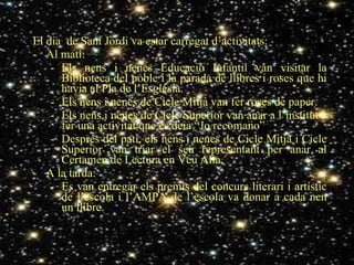 El dia  de Sant Jordi va estar carregat d’activitats: Al matí: Els nens i nenes Educació Infantil van visitar la Biblioteca del poble i la parada de llibres i roses que hi havia al Pla de l’Església. Els nens i nenes de Cicle Mitjà van fer roses de paper. Els nens i nenes de Cicle Superior van anar a l’institut a fer una activitat que es deia “Jo recomano” Després del pati, els nens i nenes de Cicle Mitjà i Cicle Superior van triar el seu representant per anar al Certamen de Lectura en Veu Alta. A la tarda: Es van entregar els premis del concurs literari i artístic de l’escola i l’AMPA de l’escola va donar a cada nen un llibre. 