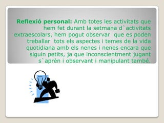 Reflexió personal: Amb totes les activitats que
           hem fet durant la setmana d`activitats
extraescolars, hem pogut observar que es poden
     treballar tots els aspectes i temes de la vida
    quotidiana amb els nenes i nenes encara que
      siguin petits, ja que inconscientment jugant
         s`aprèn i observant i manipulant també.
 