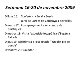Setmana 16-20 de novembre 2009Dilluns 16:    Conferència Eulàlia Bosch                       Jardí de Cordes de Cerdanyola del VallèsDimarts 17:  Acompanyament a un crentre de pràctiquesDimecres 18: Visita l’exposició fotogràfica d’Eugènia BalcellsDijous 19: Assistència a l’espectacle “ Un plat ple de poesia”Divendres 20: L’auditori