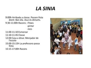 LA SINIA9:00h Arribada a classe. Passen llista    dient: Bon dia. Avui és dimarts.9:30-11:00h Racons: -Fitxes                                      -pintar                                      -Jocs11:00-11:10 Esmorzar11:10-11:45 Classe12:00 Casa a dinar. Menjador de     l’escola15:00-15:15h La professora passa llista15:15-17:00h Racons